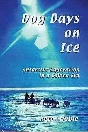 Dog Days On Ice: Antarctic Exploration In A Golden Era by Peter Noble