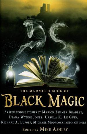 The Mammoth Book of Black Magic by Mike Ashley, Steve Rasnic Tem, Richard A. Lupoff, Doug Hornig, Tom Holt, Tim Pratt, Diana Wynne Jones, John Morressy, Clark Ashton Smith, Michael Kurland, Michael Moorcock, Robert S. Weinberg, Darrell Schweitzer, Ralph Adams Cram, Ursula K. Le Guin, A.C. Benson, Lawrence Schimel, Mike Resnick, Esther M. Friesner, Tim Lebbon, David Sandner, Marion Zimmer Bradley, James Bibby, Louise Cooper, Peter Crowther
