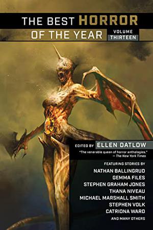 The Best Horror of the Year Volume Thirteen by Ellen Datlow, A.C. Wise, Catriona Ward, Jack Lothian, Stephen Graham Jones, Maria Haskins, Jason Sanford, Richard Gavin, Gemma Files, Michael Marshall Smith, Elana Gomel, Stephen Volk, Christopher Harman, Sam Hicks, David Surface, Tom Johnstone, Nathan Ballingrud, Pete W. Sutton, J.A.W. McCarthy, Gary McMahon, Alessandro Manzetti, Steve Duffy, Simon Bestwick, Andrew Humphrey, Sarah Pinkser, Thana Niveau