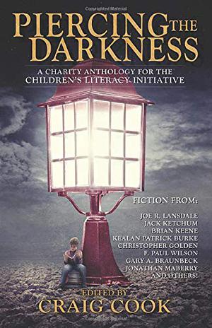 Piercing the Darkness  (A Charity Anthology for the Children's Literacy Initiative) by Craig Cook, Joe R. Lansdale, Christopher Golden, Kealan Patrick Burke, Jack Ketchum, Sandy DeLuca, T.T. Zuma, Greg F. Gifune, James A. Moore, Janet Joyce Holden, Jonathan Janz, Jeff Strand, David Bain, Jonathan Maberry, Lucy A. Snyder, Mary SanGiovanni, Brian Keene, Simon Woods, Robert Dunbar, Gerald Houarner, C. Dennis Moore, Ronald Malfi, Gord Rollo, F. Paul Wilson, Monica O'Rourke, Elizabeth Massie, Gene O'Neill, Gary A. Braunbeck, Tim Waggoner