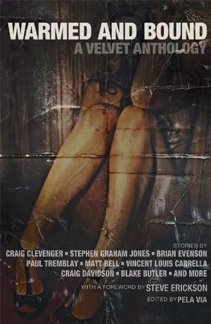 Warmed and Bound: A Velvet Anthology by Pela Via, Steve Erickson, Craig Clevenger, Stephen Graham Jones, Brian Evenson, Caleb J. Ross, Cameron Pierce, Nic Young, Paul Tremblay, Bradley Sands, Christopher J. Dwyer, Blake Butler, J.R. Harlan, Mark Jaskowski, Edward J. Rathke, Gayle Towell, Bob Pastorella, Nik Korpon, Brandon Tietz, Gordon Highland, Vincent Louis Carrella, Gary Paul Libero, Sean Ferguson, DeLeon DeMicoli, Rob Parker, Jeremy Robert Johnson, Anthony David Jacques, Chris Deal, Amanda Gowin, Craig Wallwork, Matt Bell, Craig Davidson, Gavin Pate, Tim Beverstock, Doc O’Donnell, Richard Thomas, Axel Taiari, J. David Osborne