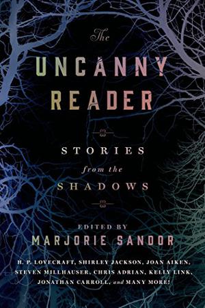 The Uncanny Reader: Stories from the Shadows by Marjorie Sandor, E.T.A. Hoffmann, Edgar Allan Poe, Ambrose Bierce, Guy de Maupassant, Anton Chekhov, Edith Wharton, Franz Kafka, Marjorie Bowen, H.P. Lovecraft, Bruno Schulz, Felisberto Hernández, Robert Aickman, Shirley Jackson, Joan Aiken, Joyce Carol Oates, John Herdman, Steven Millhauser, Steve Stern, Jonathan Carroll, Dean Paschal, Jean-Christophe Duchon-Doris, Yōko Ogawa, Kate Bernheimer, Kelly Link, Aimee Bender, Chris Adrian, China Miéville, Mansoura Ez-Eldin, Karin Tidbeck, C. Namwali Serpell, Karen Russell
