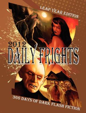 Daily Frights 2012: 366 Days of Dark Flash Fiction  (Leap Year Edition) by Jessy Marie Roberts, Eric J. Guignard, Deana Roberts, Rebecca Hart, Amaleen Ison, Douglas Hackle, Jamie Freeman, R.C. Kinkaid, C. Bryan Brown, Brent Abell, Stacey Jaine McIntosh, Andrés Abel, Shenoa Carroll-Bradd, Indy McDaniel, T.S. Tate, Matthew R. Davis, Timothy Nakayama, T. Fox Dunham, Kurt Fawver, A.J. French, E.E. King, Frank Larnerd, Aurelio Rico Lopez III, Suzanne Robb, Joseph Rubas, Sheri White, Gregory L. Norris, Wesley D. Gray, Scott T. Goudsward