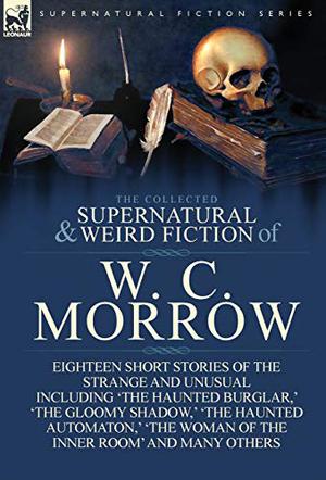 The Collected Supernatural and Weird Fiction of W. C. Morrow: Eighteen Short Stories of the Strange and Unusual Including 'The Haunted Burglar, ' 'The Gloomy Shadow, ' 'The Haunted Automaton, ' 'The Woman of the Inner Room' and Many Others by W.C. Morrow