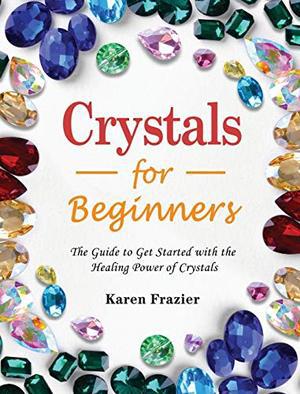 Crystals for Beginners: The Guide to Get Started with the Healing Power of Crystals by Karen Frazier