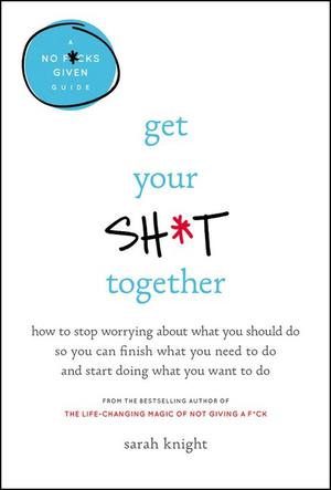 Get Your Sh*t Together: How to Stop Worrying About What You Should Do So You Can Finish What You Need to Do and Start Doing What You Want to Do by Sarah Knight