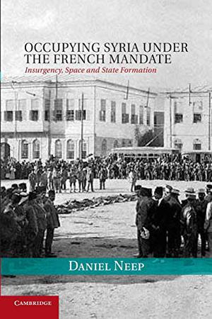 Occupying Syria under the French Mandate: Insurgency, Space and State Formation (Cambridge Middle East Studies #38)
