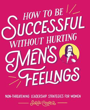 How to Be Successful without Hurting Men's Feelings: Non-threatening Leadership Strategies for Women by Sarah Cooper