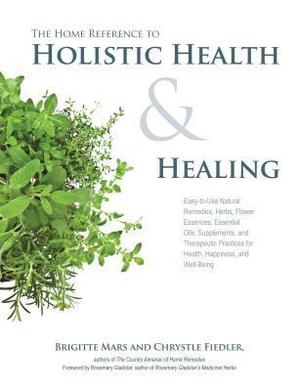 The Home Reference to Holistic Health and Healing: Easy-to-Use Natural Remedies, Herbs, Flower Essences, Essential Oils, Supplements, and Therapeutic Practices for Health, Happiness, and Well-Being by Brigitte Mars, Chrystle Fiedler, Rosemary Gladstar