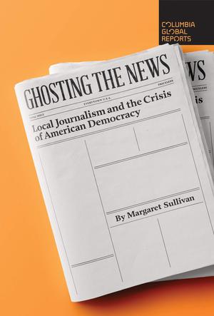 Ghosting the News: Local Journalism and the Crisis of American Democracy (Columbia Global Reports #1)