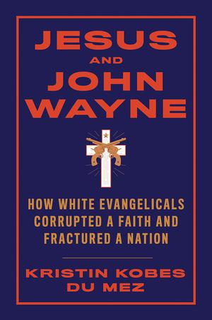 Jesus and John Wayne: How White Evangelicals Corrupted a Faith and Fractured a Nation by Kristin Kobes Du Mez