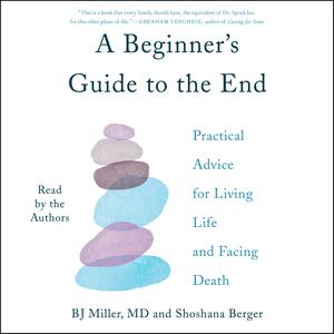 A Beginner's Guide to the End: Practical Advice for Living Life and Facing Death by B.J. Miller, Shoshana Berger
