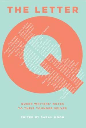 The Letter Q: Queer Writers' Notes to their Younger Selves by Sarah Moon, James Lecesne, Armistead Maupin, Michael Cunningham, Jacqueline Woodson, Mayra Lazara Dole, Amy Bloom, Gregory Maguire, David Levithan, Rakesh Satyal, Eileen Myles, Jasika Nicole, Doug Wright, Stacey D'Erasmo, Jennifer Camper, Erik Orrantia, Brian Selznick, Malinda Lo, Richard McCann, Ali Liebegott, Linda Villarosa, Paul Rudnick, Eric Orner, Lucy Jane Bledsoe, Tony Valenzuela, Christopher Rice, Jewelle Gomez, Bill Clegg, Erika Moen, David Leavitt, LaShonda Katrice Barnett, Howard Cruse, Michael DiMotta, Terrence McNally, Brent Hartinger, Susan Stinson, Marc Wolf, Julie Anne Peters, Lucy Knisley, Nick Burd, Paula Gilovich, Colman Domingo, Marion Dane Bauer, Lucy Thurber, Paige Braddock, Melanie Braverman, Michael Nava, Martin Moran, Bruce Coville, Bill Wright