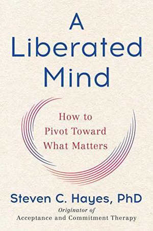 A Liberated Mind: How to Pivot Toward What Matters by Steven C. Hayes