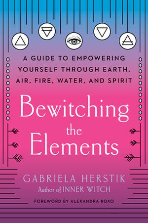 Bewitching the Elements: A Guide to Empowering Yourself Through Earth, Air, Fire, Water, and Spirit by Gabriela Herstik, Alexandra Roxo