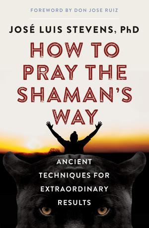 How to Pray the Shaman's Way: Ancient Techniques for Extraordinary Results by José Luis Stevens, Jose Ruiz