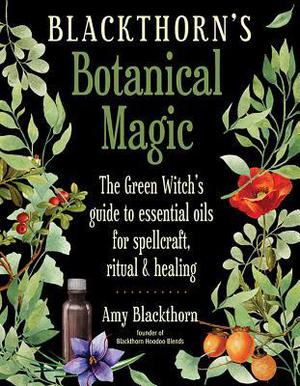 Blackthorn's Botanical Magic: The Green Witch’s Guide to Essential Oils for Spellcraft, Ritual & Healing by Amy Blackthorn
