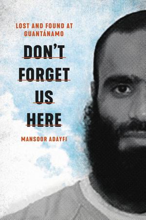 Don't Forget Us Here: Lost and Found at Guantanamo by Mansoor Adayfi