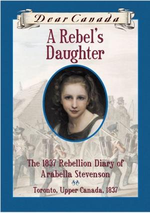 A Rebel's Daughter: The 1837 Rebellion Diary of Arabella Stevenson (Dear Canada #1)