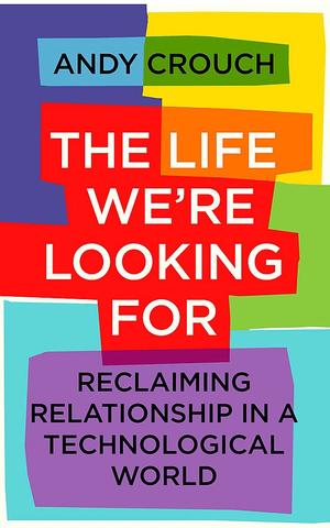 The Life We're Looking For: Reclaiming Relationship in a Technological World by Andy Crouch