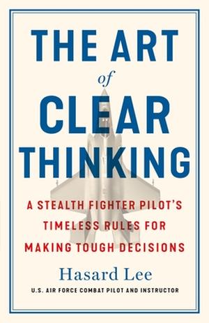 The Art of Clear Thinking: A Stealth Fighter Pilot's Timeless Rules for Making Tough Decisions by Hasard Lee
