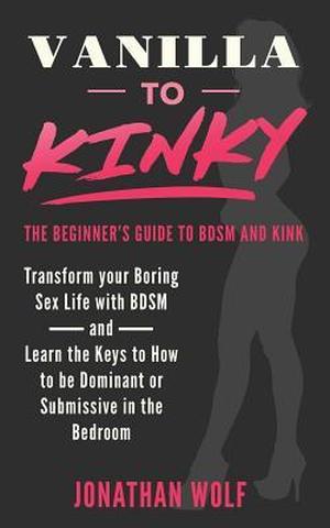 Vanilla to Kinky: The Beginner's Guide to BDSM and Kink: Transform you Boring Sex-Life and Discover the Keys to How to Be Dominant or Submissive in the Bedroom by Jonathan Wolf
