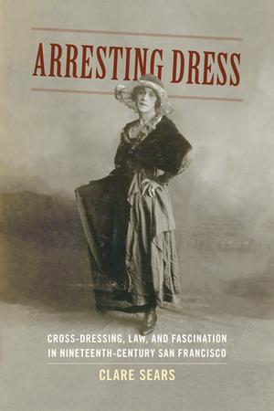 Arresting Dress: Cross-Dressing, Law, and Fascination in Nineteenth-Century San Francisco by Clare Sears