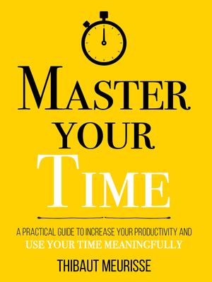 Master Your Time : A Practical Guide to Increase Your Productivity and Use Your Time Meaningfully by Thibaut Meurisse