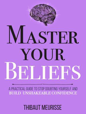Master Your Beliefs : A Practical Guide to Stop Doubting Yourself and Build Unshakeable Confidence by Thibaut Meurisse