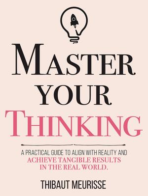 Master Your Thinking: A Practical Guide to Align Yourself with Reality and Achieve Tangible Results in the Real World by Thibaut Meurisse