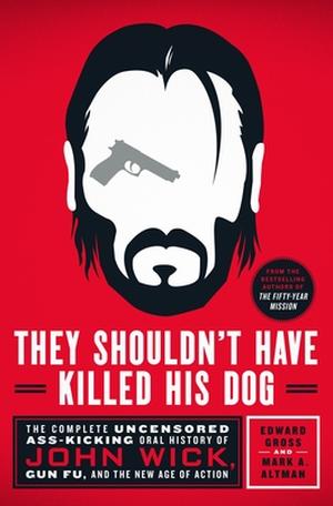 They Shouldn't Have Killed His Dog: The Complete Uncensored Ass-Kicking Oral History of John Wick, Gun Fu, and the New Age of Action by Edward Gross, Mark A. Altman