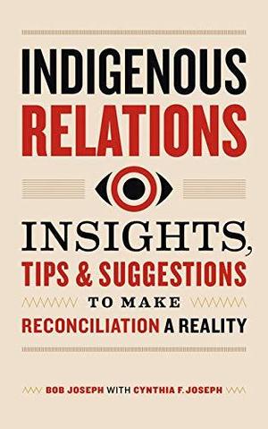 Indigenous Relations: Insights, Tips & Suggestions to Make Reconciliation a Reality by Bob Joseph, Cindy Joseph