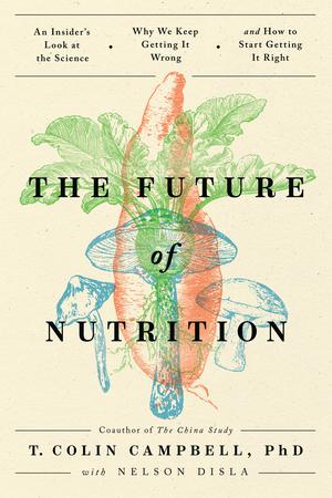 The Future of Nutrition: An Insider's Look at the Science, Why We Keep Getting It Wrong, and How to Start Getting It Right by T. Colin Campbell