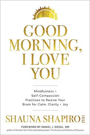 Good Morning, I Love You: Mindfulness and Self-Compassion Practices to Rewire Your Brain for Calm, Clarity, and Joy by Shauna Shapiro, Daniel J. Siegel