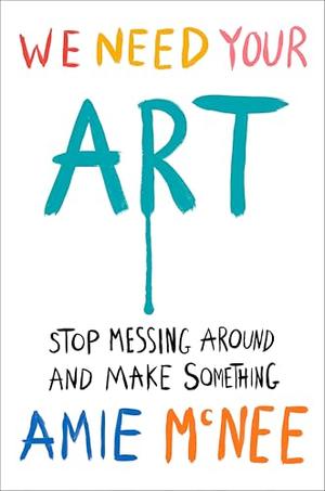 We Need Your Art: Stop Messing Around and Make Something by Amie McNee