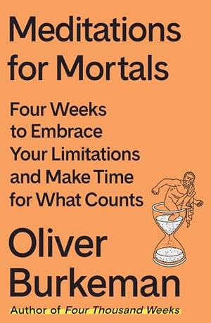 Meditations for Mortals: Four Weeks to Embrace Your Limitations and Make Time for What Counts by Oliver Burkeman