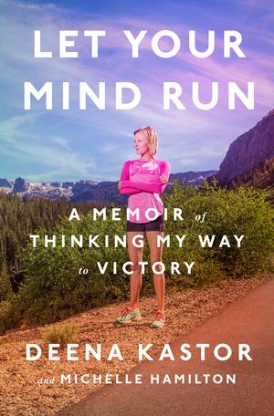 Let Your Mind Run: A Memoir of Thinking My Way to Victory by Deena Kastor, Michelle Hamilton