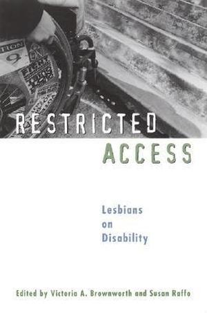Restricted Access: Lesbians on Disability by Marj Schneider, Deborah Peifer, Faith Reidenbach, Lizard Jones, D.A. Watters, Maura Kelly, Patricia Nell Warren, Carol Anne Douglas, Sharon Wachsler, Vicky D'aoust, Katherine Linton, Candace McCullough, Sharon Duchesneau, Eli Clare, Nomy Lamm, Erin Lawrence, Sue Russell, Mary Frances Platt, Ellen Samuels, Carolyn Gage, Huhanna, Nicola Griffith, Julia Trahan, Ruthann Robson, Joyce Peltzer, Polly Carl, Raquel Volaco Simões