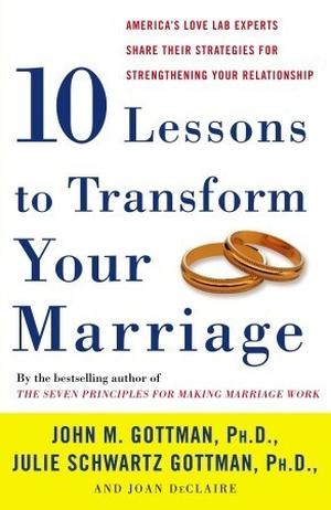 Ten Lessons to Transform Your Marriage: America's Love Lab Experts Share Their Strategies for Strengthening Your Relationship by John M. Gottman, Julie Schwartz Gottman, Joan DeClaire