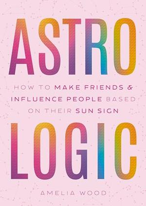 Astrologic: How to Make Friends & Influence People Based on Their Sun Sign by Amelia Wood