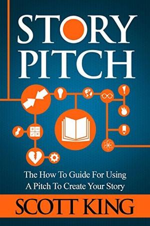 Story Pitch: The How To Guide For Using A Pitch To Create Your Story by Scott King