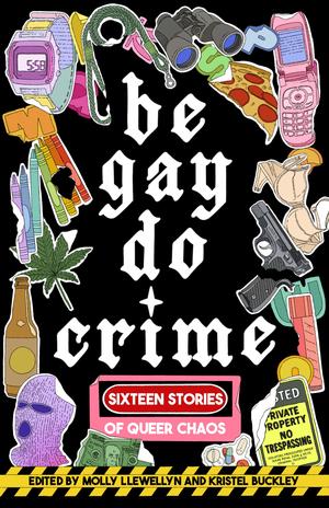 Be Gay, Do Crime: Sixteen Stories of Queer Chaos by Venita Blackburn, Emily R. Austin, Anna Dorn, Temim Fruchter, Marisa Crane, Kayla Kumari Upadhyaya, Myriam Lacroix, Maame Blue, Francesca Ekwuyasi, Alissa Nutting, Myriam Gurba, Priya Guns, S.J. Sindu, Aurora Mattia, Soula Emmanuel, Sam Cohen