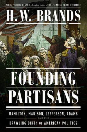Founding Partisans: Hamilton, Madison, Jefferson, Adams and the Brawling Birth of American Politics by H.W. Brands