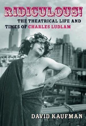 Ridiculous!: The Theatrical Life and Times of Charles Ludlam by David Kaufman