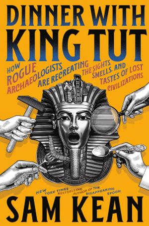 Dinner with King Tut: How Rogue Archaeologists Are Re-creating the Sights, Sounds, Smells, and Tastes of Lost Civilizations by Sam Kean