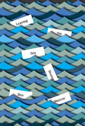 Leaving the Sea: Stories by Ben Marcus