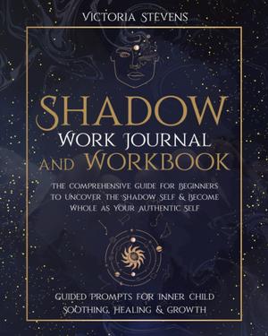 Shadow Work Journal and Workbook: The Comprehensive Guide for Beginners to Uncover the Shadow Self & Become Whole as Your Authentic Self | Guided Prompts for Inner Child Soothing, Healing & Growth by Victoria Stevens