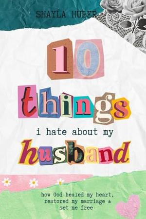 10 Things I Hate About My Husband: How God healed my heart, restored my marriage & set me free by Shayla Huber, Stephanie Miller, Chelsia McCoy, Heather Shriver Burns