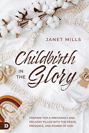 Childbirth in the Glory: Prepare for a Pregnancy and Delivery Filled with the Peace, Presence, and Power of God by Janet Mills