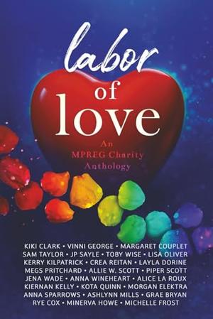 Labor of Love: An MPREG Charity Anthology by Kiki Clark, Lisa Oliver, Morgan Elektra, Megs Pritchard, Piper Scott, Michelle Frost, Jena Wade, Margaret Couplet, Allie W. Scott, Rye Cox, Grae Bryan, Anna Sparrows, Kerry Kilpatrick, Vinni George, Sam Taylor, J.P. Sayle, Toby Wise, Crea Reitan